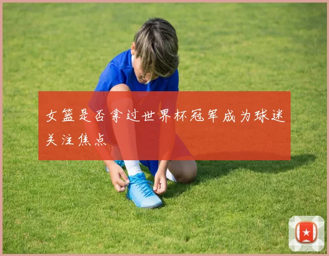 女篮是否拿过世界杯冠军成为球迷关注焦点