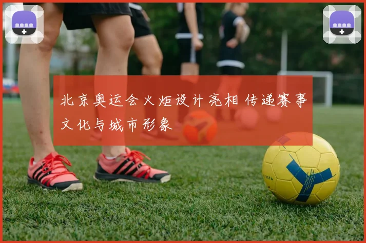北京奥运会火炬设计亮相 传递赛事文化与城市形象