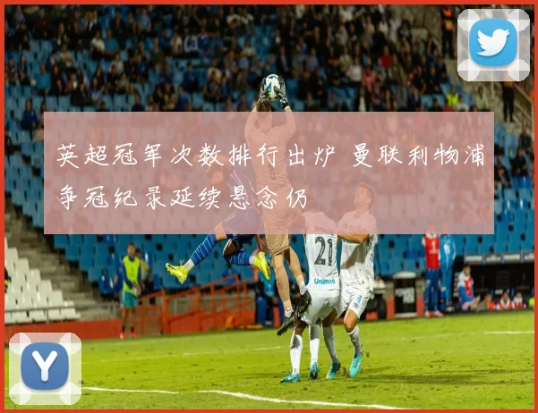 英超冠军次数排行出炉 曼联利物浦争冠纪录延续悬念仍