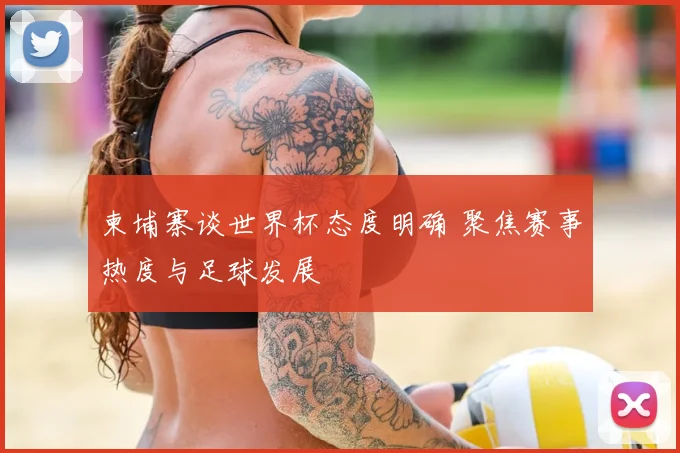 柬埔寨谈世界杯态度明确 聚焦赛事热度与足球发展