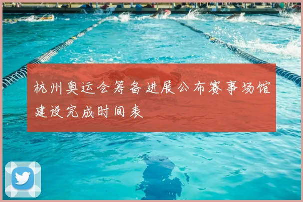 杭州奥运会筹备进展公布赛事场馆建设完成时间表